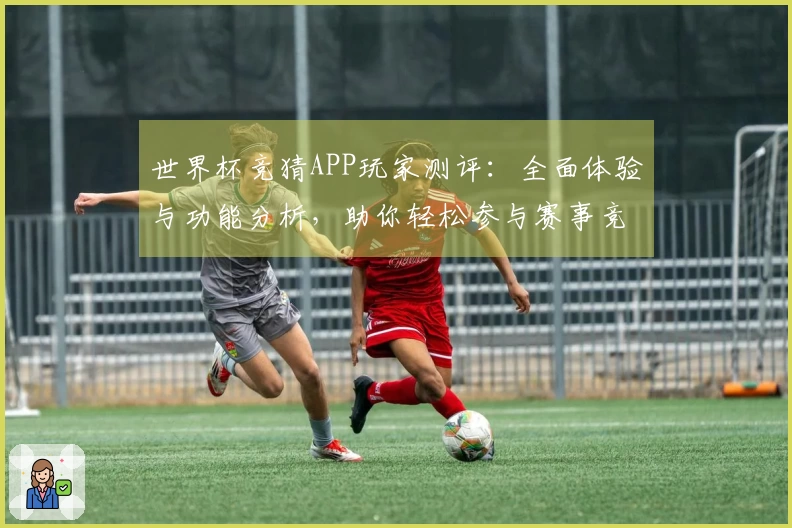 世界杯竞猜APP玩家测评：全面体验与功能分析，助你轻松参与赛事竞猜